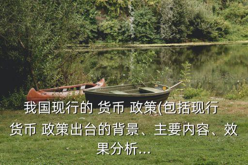 我國現(xiàn)行的 貨幣 政策(包括現(xiàn)行 貨幣 政策出臺的背景、主要內(nèi)容、效果分析...