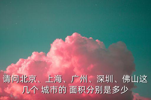 請問北京、上海、廣州、深圳、佛山這幾個 城市的 面積分別是多少