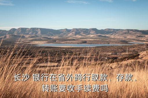  長沙 銀行在省外跨行取款、存款、 轉(zhuǎn)賬要收手續(xù)費嗎
