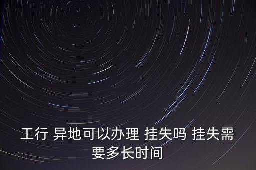 工行 異地可以辦理 掛失嗎 掛失需要多長時(shí)間