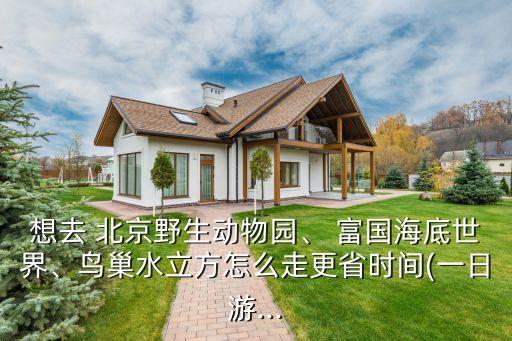 想去 北京野生動物園、 富國海底世界、鳥巢水立方怎么走更省時(shí)間(一日游...