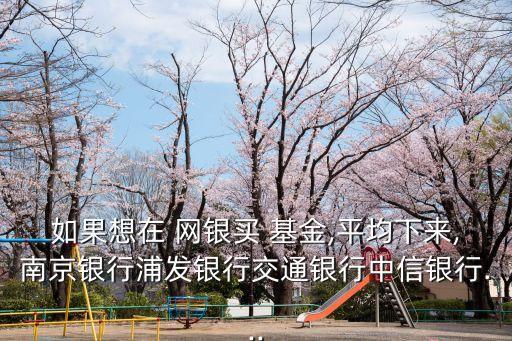 如果想在 網(wǎng)銀買 基金,平均下來(lái),南京銀行浦發(fā)銀行交通銀行中信銀行...