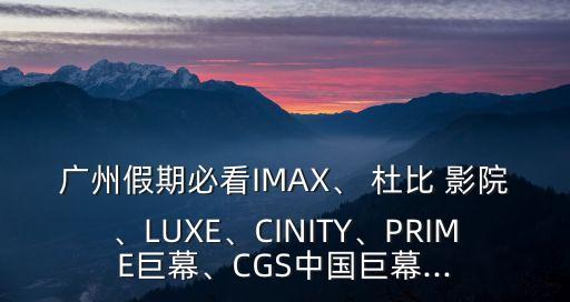 廣州假期必看IMAX、 杜比 影院、LUXE、CINITY、PRIME巨幕、CGS中國巨幕...