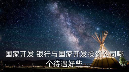 國家開發(fā) 銀行與國家開發(fā)投資公司哪個(gè)待遇好些